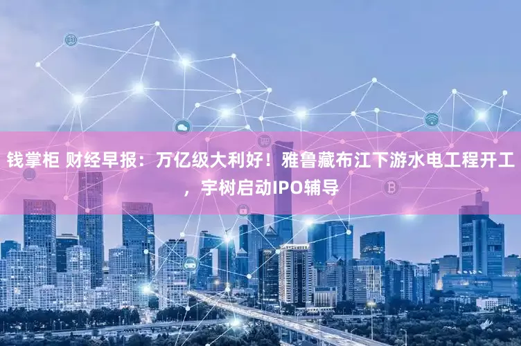 钱掌柜 财经早报：万亿级大利好！雅鲁藏布江下游水电工程开工，宇树启动IPO辅导