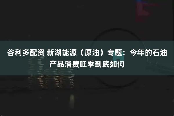 谷利多配资 新湖能源（原油）专题：今年的石油产品消费旺季到底如何