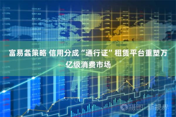 富易螽策略 信用分成“通行证”租赁平台重塑万亿级消费市场