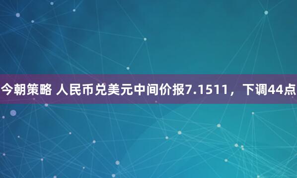 今朝策略 人民币兑美元中间价报7.1511,下调44点