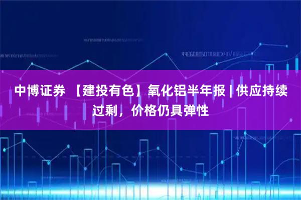中博证券 【建投有色】氧化铝半年报 | 供应持续过剩,价格仍具弹性