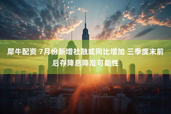 犀牛配资 7月份新增社融或同比增加 三季度末前后存降息降准可能性