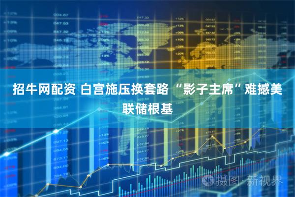 招牛网配资 白宫施压换套路 “影子主席”难撼美联储根基