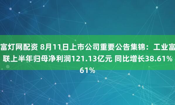 富灯网配资 8月11日上市公司重要公告集锦:工业富联上半年归母净利润121.13亿元 同比增长38.61%