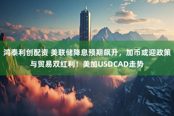 鸿泰利创配资 美联储降息预期飙升，加币或迎政策与贸易双红利！美加USDCAD走势