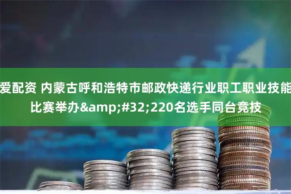 爱配资 内蒙古呼和浩特市邮政快递行业职工职业技能比赛举办 220名选手同台竞技