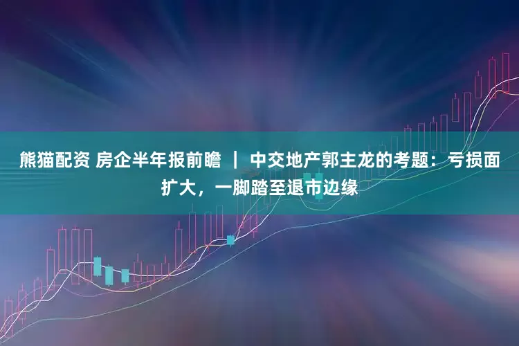熊猫配资 房企半年报前瞻 ｜ 中交地产郭主龙的考题：亏损面扩大，一脚踏至退市边缘