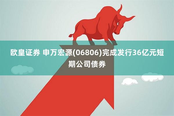 欧皇证券 申万宏源(06806)完成发行36亿元短期公司债券