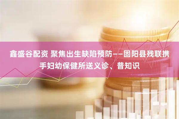 鑫盛谷配资 聚焦出生缺陷预防——固阳县残联携手妇幼保健所送义诊、普知识