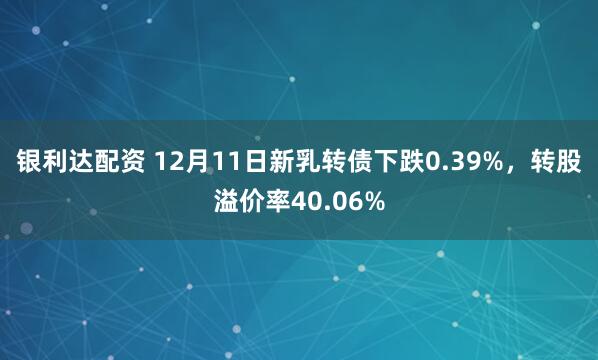 银利达配资 12月11日新乳转债下跌0.39%，转股溢价率40.06%