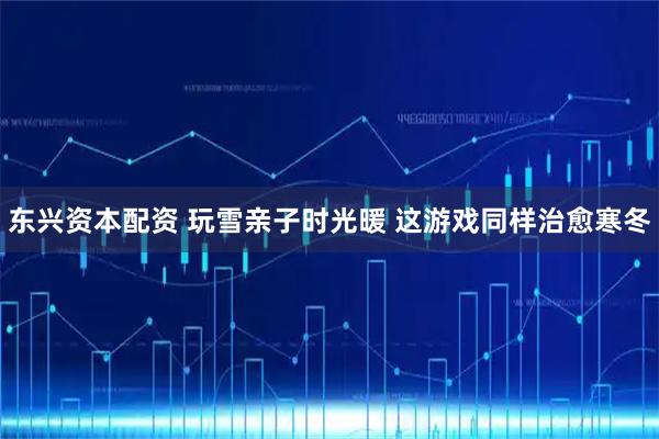东兴资本配资 玩雪亲子时光暖 这游戏同样治愈寒冬