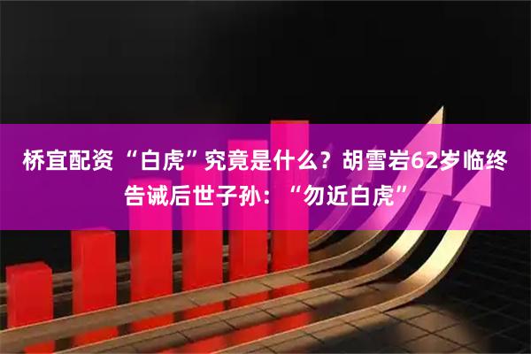 桥宜配资 “白虎”究竟是什么？胡雪岩62岁临终告诫后世子孙：“勿近白虎”