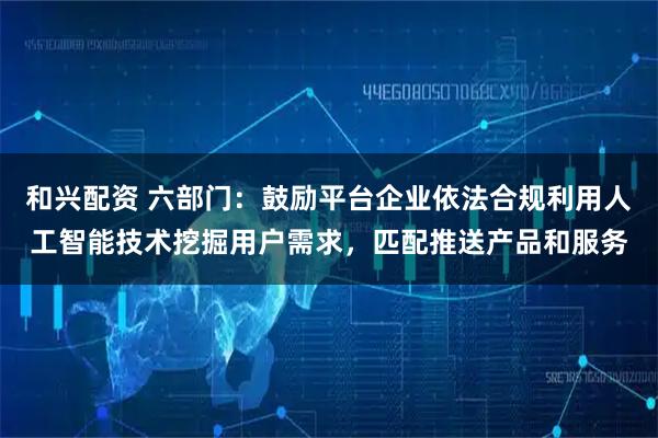 和兴配资 六部门：鼓励平台企业依法合规利用人工智能技术挖掘用户需求，匹配推送产品和服务