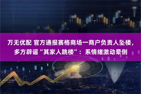 万无优配 官方通报赛格商场一商户负责人坠楼，多方辟谣“其家人跳楼”：系情绪激动晕倒