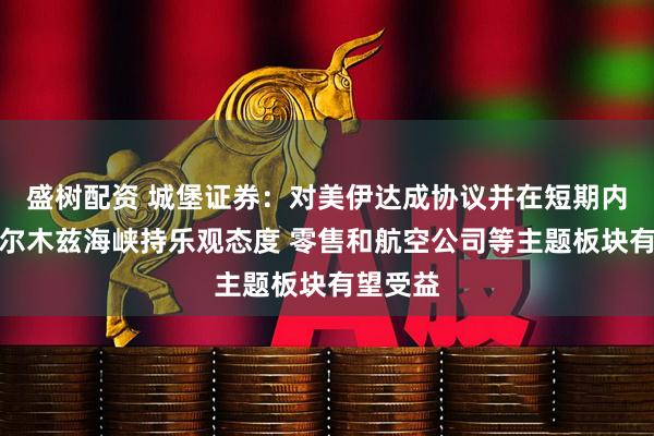 盛树配资 城堡证券：对美伊达成协议并在短期内重启霍尔木兹海峡持乐观态度 零售和航空公司等主题板块有望受益